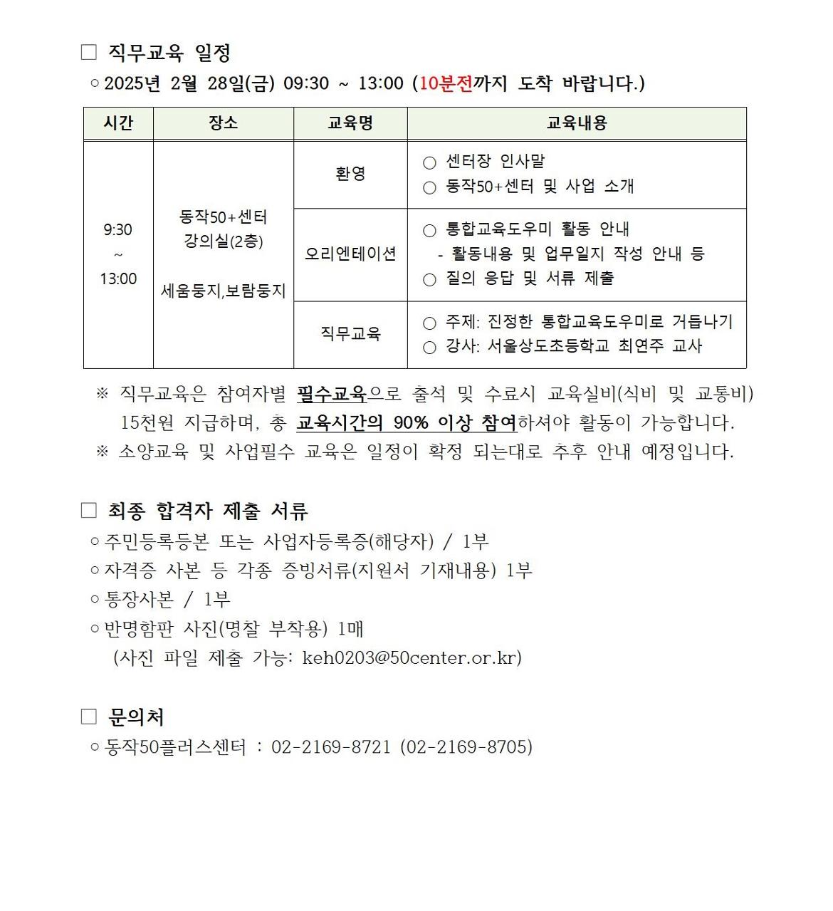 직무교육 일정
o2025년 2월 28일(금) 09:30~13:00 (10분전까지 도착 바랍니다.)
시간
9:30~13:00
장소
동작50+센터
강의실(2층)
세움둥지,보람둥지
교육명
환영
오리엔테이션
직무교육
교육내용
○ 센터장 인사말
○ 동작50+센터 및 사업 소개
○ 통합교육도우미 활동 안내
-활동내용 및 업무일지 작성 안내 등
○ 질의 응답 및 서류 제출
○ 주제: 진정한 통합교육도우미로 거듭나기
○ 강사: 서울상도초등학교 최연주 교사
※ 직무교육은 참여자별 필수교육으로 출석 및 수료시 교육실비(식비 및 교통비) 15천원 지급하며, 총 교육시간의 90% 이상 참여하셔야 활동이 가능합니다. ※ 소양교육 및 사업필수 교육은 일정이 확정 되는대로 추후 안내 예정입니다.
최종 합격자 제출 서류
○ 주민등록등본 또는 사업자등록증(해당자) / 1부
○ 자격증 사본 등 각종 증빙서류(지원서 기재내용) 1부
○ 통장사본 / 1부
○ 반명함판 사진(명찰 부착용) 1매
(사진 파일 제출 가능: keh0203@50center.or.kr)
문의처
○동작50플러스센터 : 02-2169-8721 (02-2169-8705)