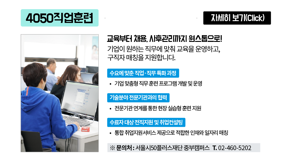 4050 직업훈련 자세히 보기(Click)
교육부터 채용, 사후관리까지 원스톱으로!
기업이 원하는 직무에 맞춰 교육을 운영하고,
구직자 매칭을 지원합니다.
수요에 맞춘 직업·직무 특화과정
기업 맞춤형 직무훈련 프로그램 개발 및 운영
기술분야 전문기관과의 협력
•전문기관 연계를 통한 현장실습형 훈련 지원
수료자 대상 전직지원 및 취업컨설팅
•통합취업지원서비스 제공으로 적합한 인재와 일자리 매칭
※ 문의처: 서울시50플러스재단 중부캠퍼스 T. 02-460-5202