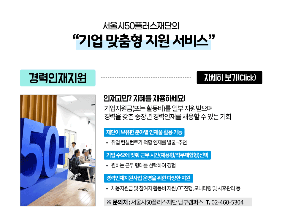 서울시50플러스재단의
'기업 맞춤형 지원 서비스'
경력인재지원
자세히 보기(Click)
인재고민? 지혜를 채용하세요!
기업지원금(또는 활동비)를 일부 지원받으며
경력을 갖춘 중장년 경력인재를 채용할수 있는 기회
재단이 보유한 분야별 인재풀활용가능
•취업컨설턴트가 적합 인재를 발굴·추천
기업 수요에 맞춰 근무시간(채용형/직무체험형)선택
• 원하는 근무형태를 선택하여 경험
경력인재지원사업 운영을 위한 다양한 지원
•채용지원금 및 참여자 활동비 지원,OT 진행,모니터링 및 사후관리 등
※문의처 : 서울시50플러스재단 남부캠퍼스 T. 02-460-5304