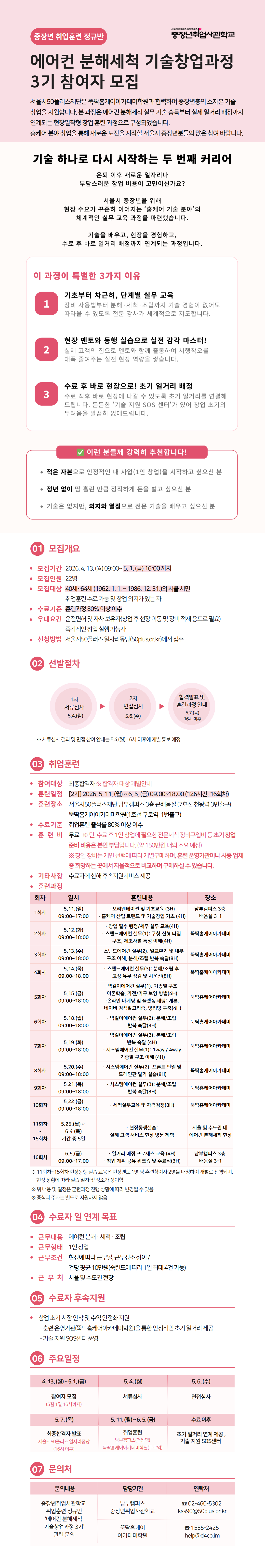 에어컨 분해세척 기술창업과정 3기 참여자 모집   중장년 취업전문 직업학교  과정 목적   중장년층의 새로운 인생 2막을 위한 기술창업 과정. 에어컨 분해세척 실무 교육을 통해 창업 및 취업을 지원합니다.  3가지 참여 이유  실무 중심 교육으로 바로 활용 가능한 기술 습득  창업 지원 및 사후 관리 제공  중장년층의 안정적인 직업 전환 기회  모집 안내  모집기간: 2024.4.13(토) ~ 5.11(토) 16:00까지  모집인원: 20명  모집대상: 중장년층  수강료: 무료  교육장소: 서울 중랑구 동일로 932, 5층 취업전문직업학교  선발 절차   서류심사 &rarr; 면접심사 &rarr; 합격자 발표  교육 일정 (총 16회차)  5.13(월) 오리엔테이션 및 이론 교육  5.14(화) 에어컨 구조 이해  5.15(수) 분해 실습 1  5.16(목) 분해 실습 2  5.17(금) 세척 실습 1  5.20(월) 세척 실습 2  5.21(화) 건조 및 조립 실습  5.22(수) 고장 사례 분석  5.23(목) 안전 관리 교육  5.24(금) 현장 실습 1  5.27(월) 현장 실습 2  5.28(화) 창업 준비 이론  5.29(수) 창업 실습 1  5.30(목) 창업 실습 2  6.3(월) 마케팅 및 고객 관리  6.7(금) 수료식 및 창업 상담  취업훈련  실무 중심 교육  현장 실습 병행  수료자 및 연계 목표  에어컨 분해세척 창업  관련 업종 취업  수료자 후속지원  창업 컨설팅  취업 연계 지원  주요 일정  모집: 4.13 ~ 5.11  교육: 5.13 ~ 6.7  수료식: 6.7  문의처   중장년 취업전문 직업학교