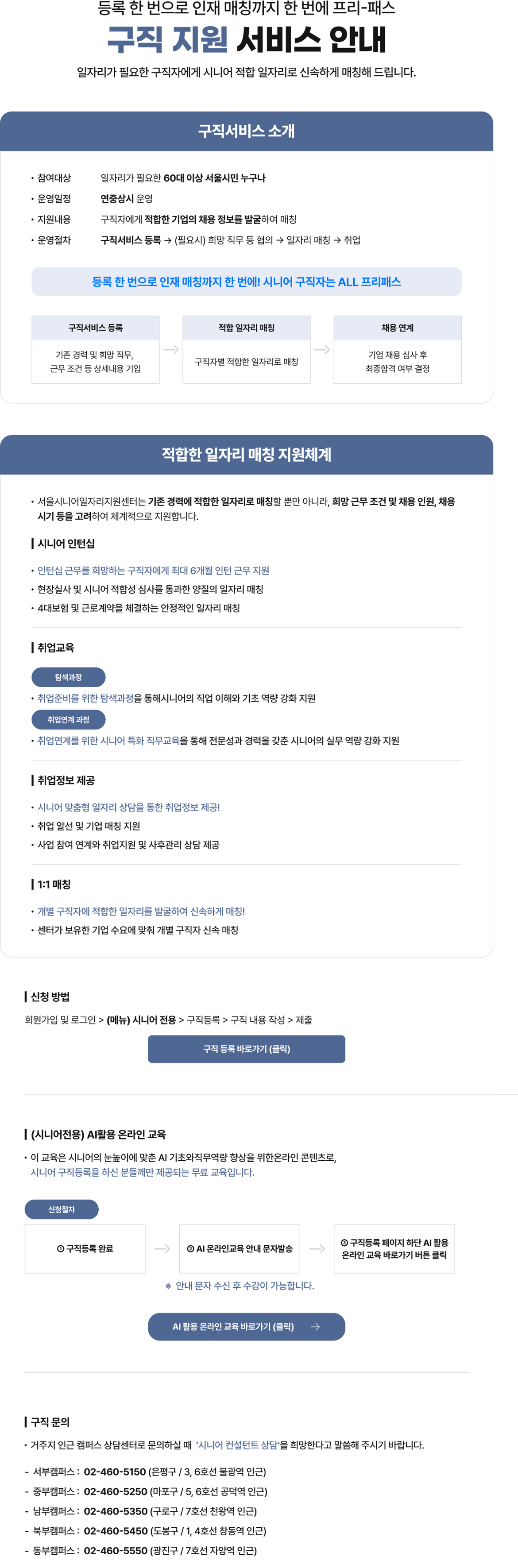 등록 한 번으로 인재 매칭까지 한 번에 프리-패스 구직 지원 서비스 안내 일자리가 필요한 구직자에게 시니어 적합 일자리로 신속하게 매칭해 드립니다. 구직서비스 소개 &bull; 참여대상 일자리가 필요한 60대 이상 서울시민 누구나 &bull; 운영일정 연중상시 운영 &bull; 지원내용 구직자에게 적합한 기업의 채용 정보를 발굴하여 매칭 &bull; 운영절차 구직서비스 등록 &rarr; (필요시) 희망 직무 등 협의 &rarr; 일자리 매칭 &rarr; 취업 등록 한 번으로 인재 매칭까지 한 번에! 시니어 구직자는 ALL 프리패스 구직서비스 등록 적합 일자리 매칭 채용 연계 기존 경력 및 희망 직무, 구직자별 적합한 일자리로 매칭 기업 채용 심사 후 근무 조건 등 상세내용 기입 최종합격 여부 결정 적합한 일자리 매칭 지원체계 &bull; 서울시니어일자리지원센터는 기존 경력에 적합한 일자리로 매칭할 뿐만 아니라, 희망 근무 조건 및 채용 인원, 채용 시기 등을 고려하여 체계적으로 지원합니다. | 시니어 인턴십 &bull; 인턴십 근무를 희망하는 구직자에게 최대 6개월 인턴 근무 지원 &bull; 현장실사 및 시니어 적합성 심사를 통과한 양질의 일자리 매칭 &bull; 4대보험 및 근로계약을 체결하는 안정적인 일자리 매칭 | 취업교육 탐색과정 &bull; 취업준비를 위한 탐색과정을 통해시니어의 직업 이해와 기초 역량 강화 지원 취업연계 과정 &bull; 취업연계를 위한 시니어 특화 직무교육을 통해 전문성과 경력을 갖춘 시니어의 실무 역량 강화 지원 | 취업정보 제공 &bull; 시니어 맞춤형 일자리 상담을 통한 취업정보 제공! &bull; 취업 알선 및 기업 매칭 지원 &bull; 사업 참여 연계와 취업지원 및 사후관리 상담 제공 | 1:1 매칭 &bull; 개별 구직자에 적합한 일자리를 발굴하여 신속하게 매칭! &bull; 센터가 보유한 기업 수요에 맞춰 개별 구직자 신속 매칭 | 신청 방법 회원가입 및 로그인 > (메뉴) 시니어 전용 > 구직등록 > 구직 내용 작성 > 제출 구직 등록 바로가기 (클릭) | (시니어전용) AI활용 온라인 교육 &bull; 이 교육은 시니어의 눈높이에 맞춘 AI 기초와직무역량 향상을 위한온라인 콘텐츠로, 시니어 구직등록을 하신 분들께만 제공되는 무료 교육입니다. 신청절차 ① 구직등록 완료 ② AI 온라인교육 안내 문자발송 ③ 구직등록 페이지 하단 AI 활용 온라인 교육 바로가기 버튼 클릭 * 안내 문자 수신 후 수강이 가능합니다. AI 활용 온라인 교육 바로가기 (클릭) &larr; | 구직 문의 &bull; 거주지 인근 캠퍼스 상담센터로 문의하실 때 '시니어 컨설턴트 상담'을 희망한다고 말씀해 주시기 바랍니다. &bull; 서부캠퍼스: 02-460-5150 (은평구/3, 6호선 불광역 인근) &bull; 중부캠퍼스: 02-460-5250 (마포구/5, 6호선 공덕역 인근) &bull; 남부캠퍼스: 02-460-5350 (구로구 / 7호선 천왕역 인근) &bull; 북부캠퍼스: 02-460-5450 (도봉구 / 1, 4호선 창동역 인근) &bull; 동부캠퍼스: 02-460-5550 (광진구 / 7호선 자양역 인근)
