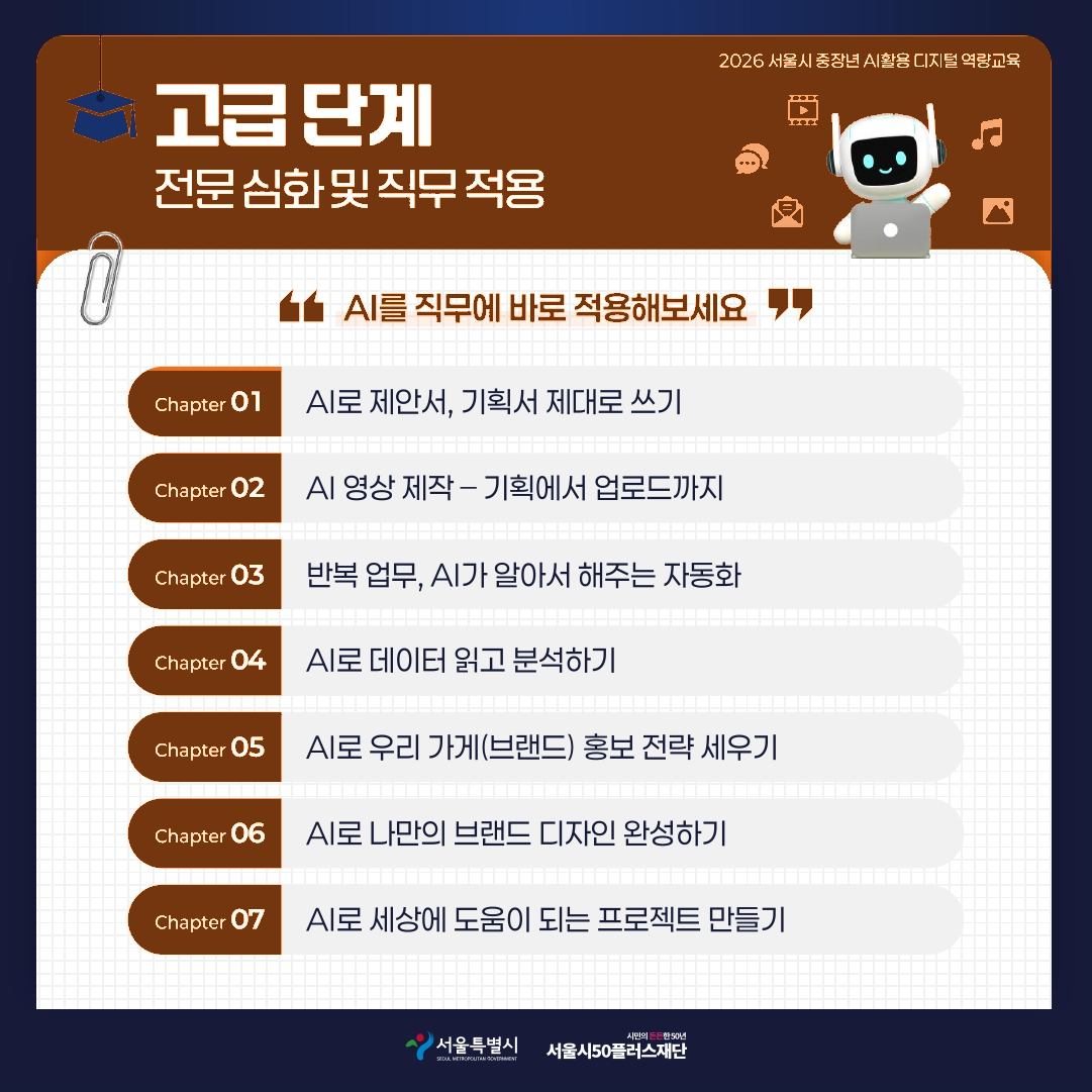 2026 서울시 중장년 AI활용 디지털 역량교육 고급단계 전문 심화 및 직무 적용 AI를 직무에 바로 적용해보세요 Chapter 01 AI로 제안서, 기획서 제대로 쓰기 Chapter 02 AI 영상 제작 - 기획에서 업로드까지 Chapter 03 반복 업무, AI가 알아서 해주는 자동화 Chapter 04 AI로 데이터 읽고 분석하기 Chapter 05 AI로 우리 가게(브랜드) 홍보 전략 세우기 Chapter 06 AI로 나만의 브랜드 디자인 완성하기 Chapter 07 AI로 세상에 도움이 되는 프로젝트 만들기