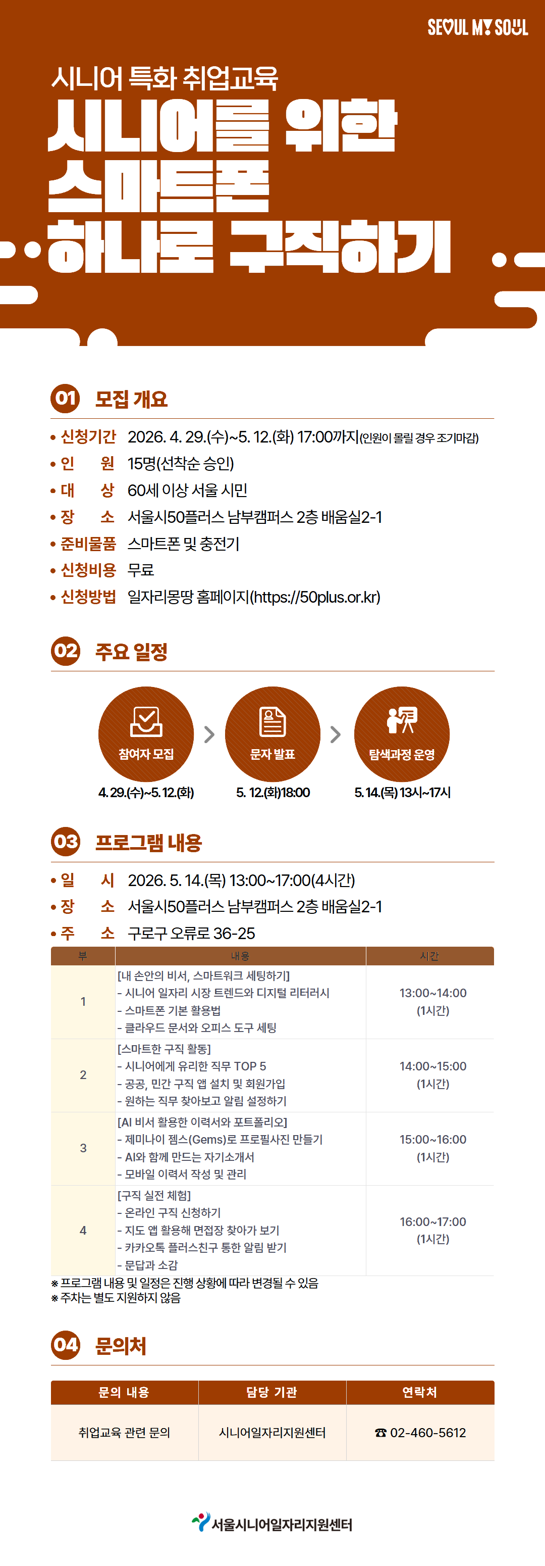 시니어 특화 취업교육 시니어를 위한 스마트폰 하나로 구직하기  01 모집 개요 &bull; 신청기간 2026. 4. 29.(수)~5. 12.(화) 17:00까지(인원이 몰릴 경우 조기마감) &bull; 인원 15명(선착순 승인) &bull; 대상 60세 이상 서울 시민 &bull; 장소 서울시50플러스 남부캠퍼스 2층 배움실2-1 &bull; 준비물품 스마트폰 및 충전기 &bull; 신청비용 무료 &bull; 신청방법 일자리몽땅 홈페이지(https://50plus.or.kr)  02 주요 일정 참여자 모집 4.29.(수)~5.12.(화)  문자 발표 5. 12.(화)18:00  탐색과정 운영 5.14.(목)13시~17시  03 프로그램 내용 &bull; 일시 2026. 5. 14.(목) 13:00~17:00(4시간) &bull; 장소 서울시50플러스 남부캠퍼스 2층 배움실2-1 &bull; 주소 구로구 오류로 36-25  부 | 내용 | 시간 1 [내 손안의 비서, 스마트워크 세팅하기] - 시니어 일자리 시장 트렌드와 디지털 리터러시 - 스마트폰 기본 활용법 - 클라우드 문서와 오피스 도구 세팅 13:00~14:00 (1시간)  2 [스마트한 구직 활동] - 시니어에게 유리한 직무 TOP 5 - 공공, 민간 구직 앱 설치 및 회원가입 - 원하는 직무 찾아보고 알림 설정하기 14:00~15:00 (1시간)  3 [AI 비서 활용한 이력서와 포트폴리오] - 제미나이 젬스(Gems)로 프로젝트 제안 만들기 - AI와 함께 만드는 자기소개서 - 모바일 이력서 작성 및 관리 15:00~16:00 (1시간)  4 [구직 실전 체험] - 온라인 구직 신청하기 - 지도 앱 활용해 면접장 찾아가 보기 - 카카오톡 플러스친구 통한 알림 받기 - 문답과 소감 16:00~17:00 (1시간)  ※ 프로그램 내용 및 일정은 진행 상황에 따라 변경될 수 있음 ※ 주차는 별도 지원하지 않음  04 문의처 문의 내용 | 담당 기관 | 연락처 취업교육 관련 문의 | 시니어일자리지원센터 | 02-460-5612  서울시니어일자리지원센터