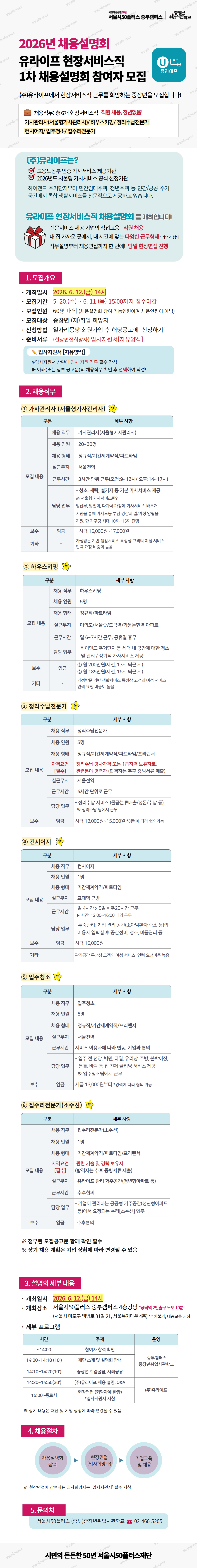 2026년 채용설명회 유라이프 현장서비스직 1차 채용설명회 참여자 모집  (주)유라이프에서 현장서비스직 근무를 희망하는 중장년을 모집합니다!  채용직무: 총 6개 현장서비스직 직원 채용, 정년없음! 가사관리사(서울형가사관리사) / 하우스키핑 / 정리수납전문가 컨시어지 / 입주청소 / 집수리전문가  (주)유라이프는? 고용노동부 인증 가사서비스 제공기관 2026년도 서울형 가사서비스 공식 선정기관 하이엔드 주거단지부터 민간임대주택, 청년주택 등 민간/공공 주거공간에서 통합 생활서비스를 전문적으로 제공하고 있습니다.  유라이프 현장서비스직 채용설명회 를 개최합니다! 전문서비스 제공 기업의 직접고용  직원 채용 내 집 가까운 곳에서, 내 시간에 맞는 다양한 근무형태 직무설명부터 채용면접까지 한 번에!  당일 현장면접 진행  1. 모집개요  - 개최일시  2026. 6. 12.(금) 14시 - 모집기간  5. 20.(수) ~ 6. 11.(목) [15:00까지 접수마감] - 모집인원  60명 내외 (채용설명회 참여 가능인원이며 채용인원이 아님) - 모집대상  중장년 (재)취업 희망자 - 신청방법  일자리몽땅 회원가입 후 해당공고에 '신청하기' - 준비서류  (현장면접희망자) 입사지원서 [자유양식]  입사지원서 [자유양식] ※ 입사지원서 상단에 입사 지원 직무 필수 작성 ▶ 아래(또는 첨부 공고문)의 채용직무 확인 후 선택하여 작성!  2. 채용직무  ① 가사관리사 (서울형가사관리사) 구분 / 세부사항 채용 직무  가사관리사(서울형가사관리사) 채용 인원  20~30명 채용 형태  정규직/기간제계약직/파트타임 실근무지  서울전역 근무시간  3시간 단위 근무(오전:9~12시 / 오후:14~17시) 담당 업무 - 청소, 세탁, 설거지 등 기본 가사서비스 제공 ※ 서울형 가사서비스란? 임산부, 맞벌이, 다자녀 가정에 가사서비스 바우처 지원을 통해 가사노동 부담 경감과 일/가정 양립을 지원, 한 가구당 최대 10회~15회 진행 보수 / 임금  시급 15,000원~17,000원 기타  가정방문 기반 생활서비스 특성상 고객의 여성 서비스 인력 요청 비중이 높음  ② 하우스키핑 구분 / 세부사항 채용 직무  하우스키핑 채용 인원  5명 채용 형태  정규직/파트타임 실근무지  여의도/서울숲/도곡역/합정도선역 아파트 근무시간  일 6~7시간 근무, 공휴일 휴무 담당 업무 - 하이엔드 주거단지 등 세대 내 공간에 대한 청소 및 관리 / 정기적 가사서비스 제공 보수 / 임금 ① 월 200만원(세전, 17시 퇴근 시) ② 월 185만원(세전, 16시 퇴근 시) 기타  가정방문 기반 생활서비스 특성상 고객의 여성 서비스 인력 요청 비중이 높음  ③ 정리수납전문가 구분 / 세부사항 채용 직무  정리수납전문가 채용 인원  5명 채용 형태  정규직/기간제계약직/파트타임/프리랜서 자격요건 [필수] 정리수납 강사자격 또는 1급자격 보유자로, 관련분야 경력자 (합격자는 추후 증빙서류 제출) 실근무지  서울전역 근무시간  4시간 단위로 근무 담당 업무 - 정리수납 서비스 (물품분류배출/정돈/수납 등) ※ 정리수납 팀에서 근무 보수 / 임금  시급 13,000원~15,000원 *경력에 따라 협의가능  ④ 컨시어지 구분 / 세부사항 채용 직무  컨시어지 채용 인원  1명 채용 형태  기간제계약직/파트타임 실근무지  교대역 근방 근무시간  일 4시간 x 5일 = 주20시간 근무 ▶ 시간: 12:00~16:00 내외 근무 담당 업무 - 투숙관리: 기업 관리 공간(소아암환자 숙소 등)의 이용자 입퇴실 후 공간정비, 청소, 비품관리 등 보수 / 임금  시급 15,000원 기타  관리공간 특성상 고객의 여성 서비스 인력 요청비중 높음  ⑤ 입주청소 구분 / 세부사항 채용 직무  입주청소 채용 인원  5명 채용 형태  정규직/기간제계약직/프리랜서 실근무지  서울전역 근무시간  서비스 이용자에 따라 변동, 기업과 협의 담당 업무 - 입주 전 천장, 벽면, 타일, 유리창, 주방, 붙박이장, 문틀, 바닥 등 집 전체 클리닝 서비스 제공 ※ 입주청소팀에서 근무 보수 / 임금  시급 13,000원부터 *경력에 따라 협의 가능  ⑥ 집수리전문가(소수선) 구분 / 세부사항 채용 직무  집수리전문가(소수선) 채용 인원  1명 채용 형태  기간제계약직/파트타임/프리랜서 자격요건 [필수] 관련 기술 및 경력 보유자 (합격자는 추후 증빙서류 제출) 실근무지  유라이프 관리 거주공간(청년형아파트 등) 근무시간  추후협의 담당 업무 - 기업이 관리하는 공공형 거주공간(청년형아파트 등)에서 요청되는 수리(소수선) 업무 보수 / 임금  추후협의  ※ 첨부된 모집공고문 함께 필수 ※ 상기 채용 계획은 기업 상황에 따라 변경될 수 있음  3. 설명회 세부 내용  - 개최일시  2026. 6. 12.(금) 14시 - 개최장소  서울시50플러스 중부캠퍼스 4층강당   *공덕역 2번출구 도보 10분   (서울시 마포구 백범로 31길 21, 서울복지타운 4층)   *주차불가, 대중교통 권장  - 세부 프로그램 시간 / 주제 / 운영 ~14:00  참여자 참석 확인 14:00~14:10(10')  재단 소개 및 설명회 안내  중부캠퍼스 중장년취업사관학교 14:10~14:20(10')  중장년 취업꿀팁, 사례공유 14:20~14:50(30')  (주)유라이프 채용 설명, Q&A  (주)유라이프 15:00~종료시  현장면접 (희망자에 한함) *입사지원서 지참  ※ 상기 내용은 재단 및 기업 상황에 따라 변경될 수 있음  4. 채용절차 채용설명회 참석 &rarr; 현장면접(입사희망자) &rarr; 기업교육 및 채용  ※ 현장면접에 참여하는 입사희망자는 '입사지원서' 필수 지참  5. 문의처 서울시50플러스 (중부)중장년취업사관학교 02-460-5205  시민의 든든한 50년 서울시50플러스재단
