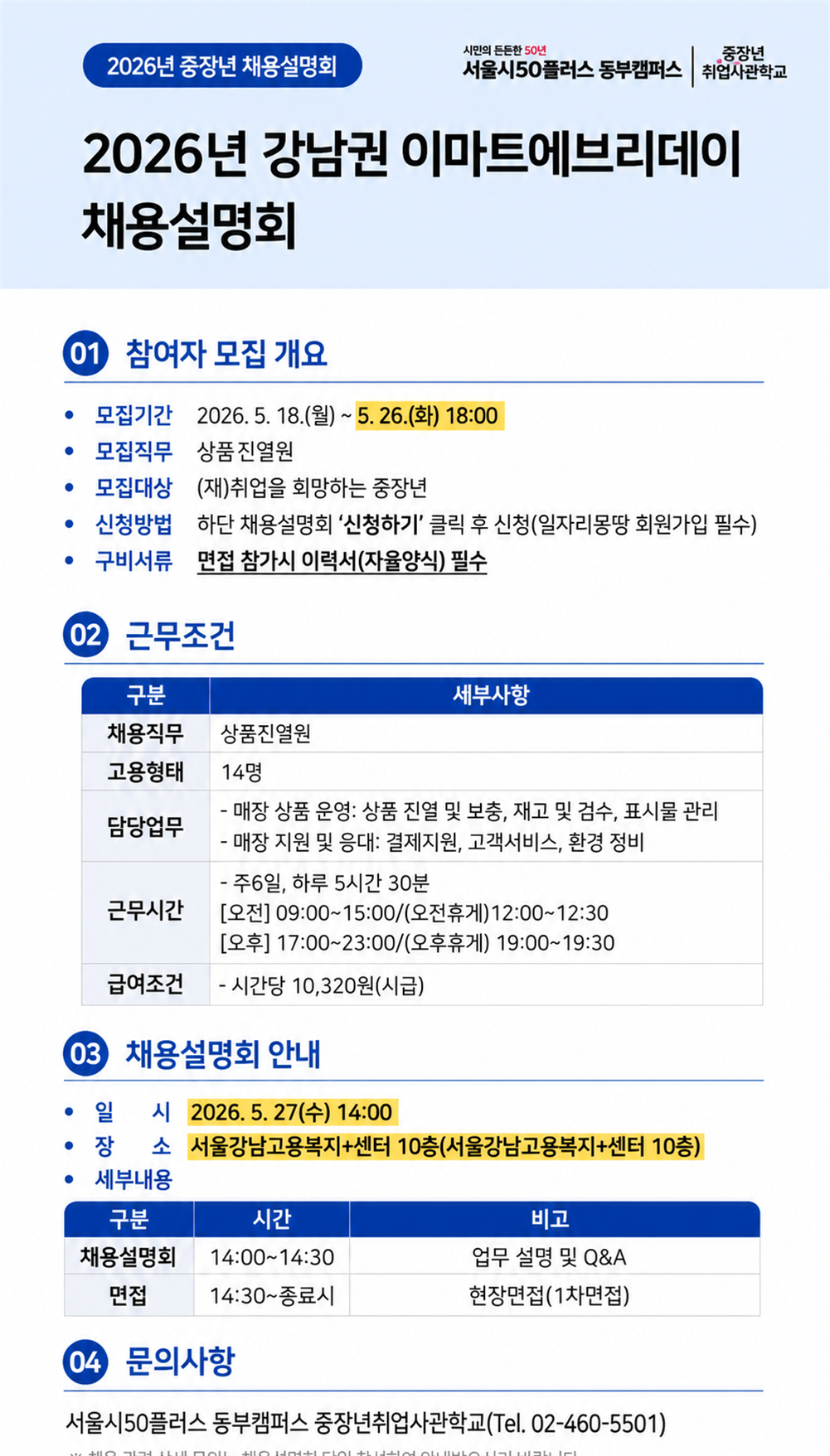 2026년 중장년 채용설명회  시민의 든든한 50년 서울시50플러스 동부캠퍼스 | 중장년 취업사관학교  2026년 강남권 이마트에브리데이 채용설명회  01 참여자 모집 개요  &bull; 모집기간  2026. 5. 18.(월) ~ 5. 26.(화) 18:00 &bull; 모집직무  상품진열원 &bull; 모집대상  (재)취업을 희망하는 중장년 &bull; 신청방법  하단 채용설명회 &lsquo;신청하기&rsquo; 클릭 후 신청(일자리몽땅 회원가입 필수) &bull; 구비서류  면접 참가시 이력서(자율양식) 필수  02 근무조건  구분 / 세부사항 채용직무  상품진열원 고용형태  14명 담당업무  - 매장 상품 운영: 상품 진열 및 보충, 재고 및 검수, 표시물 관리           - 매장 지원 및 응대: 결제지원, 고객서비스, 환경 정비 근무시간  - 주6일, 하루 5시간 30분           [오전] 09:00~15:00/(오전휴게)12:00~12:30           [오후] 17:00~23:00/(오후휴게) 19:00~19:30 급여조건  - 시간당 10,320원(시급)  03 채용설명회 안내  &bull; 일 시  2026. 5. 27(수) 14:00 &bull; 장 소  서울강남고용복지+센터 10층(서울강남고용복지+센터 10층) &bull; 세부내용  구분 / 시간 / 비고 채용설명회  14:00~14:30  업무 설명 및 Q&A 면접        14:30~종료시  현장면접(1차면접)  04 문의사항  서울시50플러스 동부캠퍼스 중장년취업사관학교(Tel. 02-460-5501)  ※ 채용 관련 상세 문의는 채용설명회 당일 참석하여 안내받으시기 바랍니다.