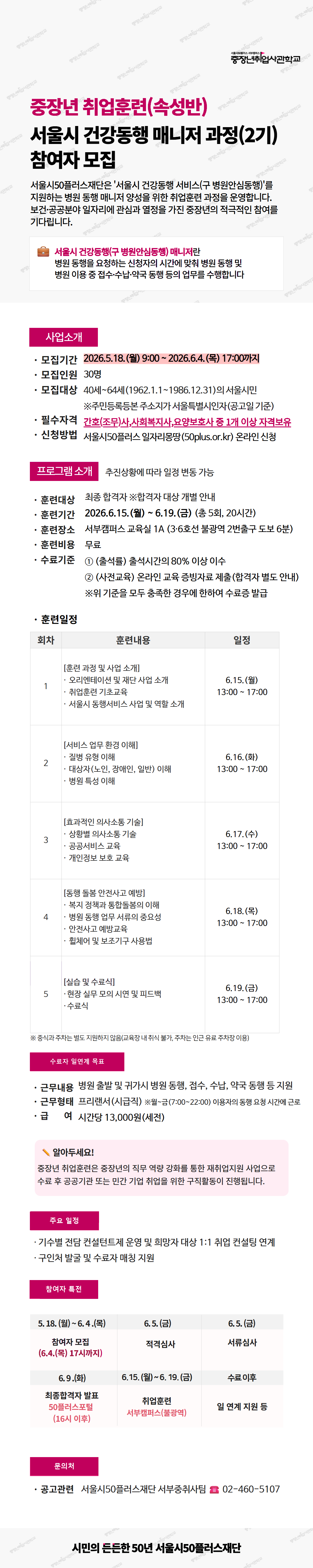 중장년 취업훈련(속성반) 서울시 건강동행 매니저 과정(2기) 참여자 모집. 서울시50플러스재단은 &lsquo;서울시 건강동행 서비스(구 병원안심동행)&rsquo;를 지원하는 병원 동행 매니저 양성을 위한 취업훈련 과정을 운영합니다. 보건&middot;공공분야 일자리에 관심과 열정을 가진 중장년의 적극적인 참여를 기다립니다. 서울시 건강동행(구 병원안심동행) 매니저란 병원 동행을 요청하는 신청자의 시간에 맞춰 병원 동행 및 병원 이용 중 접수&middot;수납&middot;약국 동행 등의 업무를 수행합니다. 사업소개. 모집기간 2026.5.18.(월) 9:00 ~ 2026.6.4.(목) 17:00까지. 모집인원 30명. 모집대상 40세64세(1962.1.11986.12.31)의 서울시민. 주민등록등본 주소지가 서울특별시인자(공고일 기준). 필수자격 간호(조무)사, 사회복지사, 요양보호사 중 1개 이상 자격보유. 신청방법 서울시50플러스 일자리몽땅(50plus.or.kr) 온라인 신청. 프로그램소개. 추진상황에 따라 일정 변동 가능. 훈련대상 최종 합격자. 합격자 대상 개별 안내. 훈련기간 2026.6.15.(월) ~ 6.19.(금) (총 5회, 20시간). 훈련장소 서부캠퍼스 교육실 1A (3&middot;6호선 불광역 2번출구 도보 6분). 훈련비용 무료. 수료기준 1. 출석률 출석시간의 80% 이상 이수. 2. 사전교육 온라인 교육 증빙자료 제출(합격자 별도 안내). 위 기준을 모두 충족한 경우에 한하여 수료증 발급. 훈련일정. 1회. 훈련과정 및 사업 소개. 오리엔테이션 및 재단 사업 소개. 취업훈련 기초교육. 서울시 동행서비스 사업 및 역할 소개. 일정 6.15.(월) 13:00 ~ 17:00. 2회. 서비스 업무 환경 이해. 질병 유형 이해. 대상자(노인, 장애인, 일반) 이해. 병원 특성 이해. 일정 6.16.(화) 13:00 ~ 17:00. 3회. 효과적인 의사소통 기술. 상황별 의사소통 기술. 공공서비스 교육. 개인정보 보호 교육. 일정 6.17.(수) 13:00 ~ 17:00. 4회. 동행 돌봄 안전사고 예방. 복지 정책과 통합돌봄의 이해. 병원 동행 업무 서류의 중요성. 안전사고 예방교육. 휠체어 및 보조기구 사용법. 일정 6.18.(목) 13:00 ~ 17:00. 5회. 실습 및 수료식. 현장 실무 모의 시연 및 피드백. 수료식. 일정 6.19.(금) 13:00 ~ 17:00. 중식과 주차는 별도 지원하지 않음(교육장 내 취식 불가, 주차는 인근 유료 주차장 이용). 수료자 일연계 목표. 근무내용 병원 출발 및 귀가 시 병원 동행, 접수, 수납, 약국 동행 등 지원. 근무형태 프리랜서(시급직). 월금(7:0022:00) 이용자의 동행 요청 시간에 근로. 급여 시간당 13,000원(세전). 알아두세요! 중장년 취업훈련은 중장년의 직무 역량 강화를 통한 재취업지원 사업으로 수료 후 공공기관 또는 민간 기업 취업을 위한 구직활동이 진행됩니다. 주요 일정. 기수별 전담 컨설턴트제 운영 및 희망자 대상 1:1 취업 컨설팅 연계. 구인처 발굴 및 수료자 매칭 지원. 참여자 특전. 5.18.(월) ~ 6.4.(목) 참여자 모집 (6.4.(목) 17시까지). 6.5.(금) 적격심사. 6.5.(금) 서류심사. 6.9.(화) 최종합격자 발표 50플러스포털 (16시 이후). 6.15.(월) ~ 6.19.(금) 취업훈련 서부캠퍼스(불광역). 수료 이후 일 연계 지원 등. 문의처. 공고관련 서울시50플러스재단 서부중취사팀 02-460-5107. 하단 문구: 시민의 든든한 50년 서울시50플러스재단