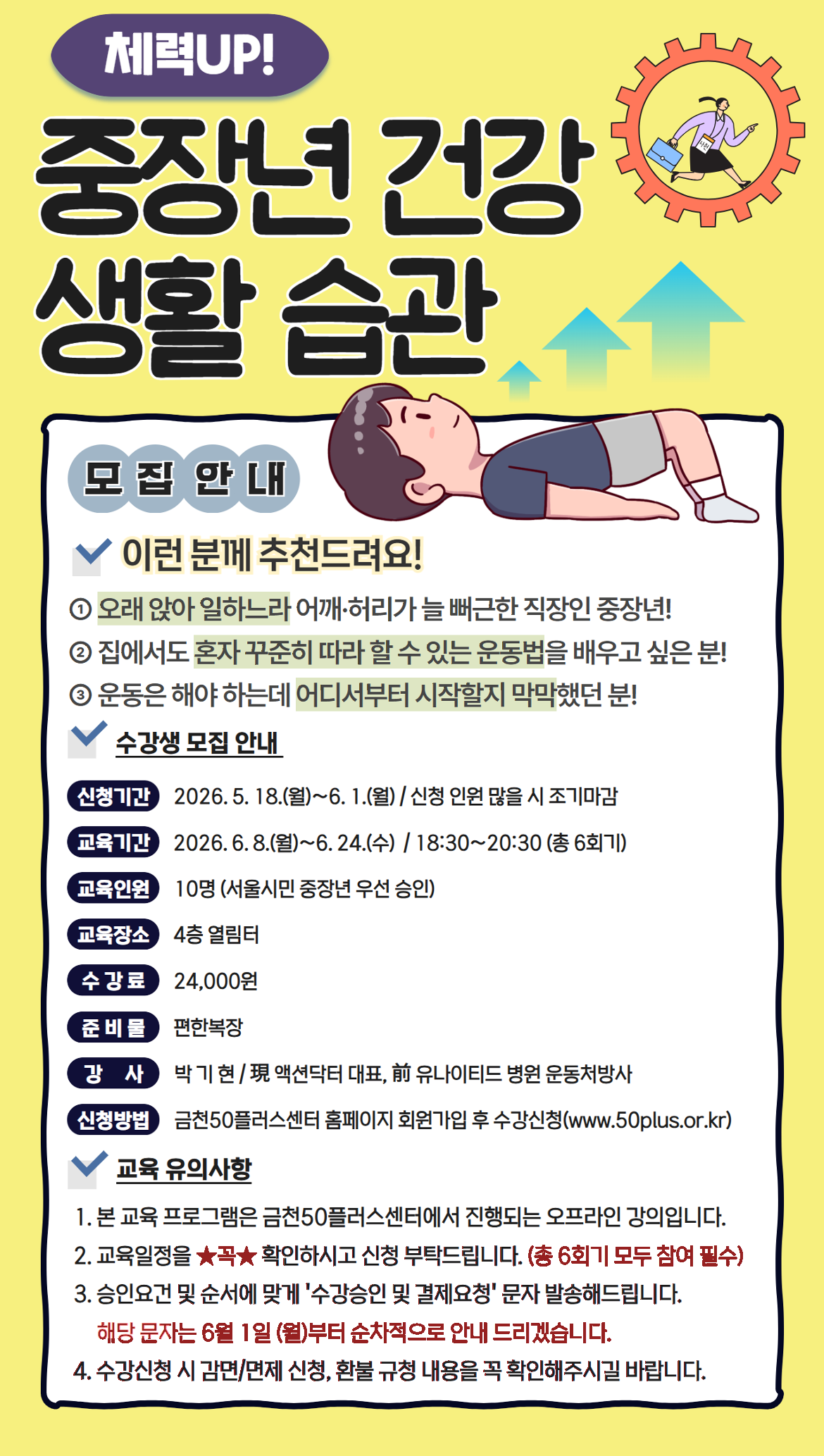 체력UP! 중년 건강 생활 습관 모집 안내 이런 분께 추천드려요! 1. 오래 앉아 일하느라 어깨&middot;허리가 늘 뻐근한 직장인 중장년! 2. 집에서도 혼자 꾸준히 따라 할 수 있는 운동법을 배우고 싶은 분! 3. 운동은 해야 하는데 어디서부터 시작할지 막막했던 분! 수강생 모집 안내 신청기간: 2026. 5. 18.(월)~6. 1.(월) / 신청 인원 많을 시 조기마감 교육기간: 2026. 6. 8.(월)~6. 24.(수) / 18:30~20:30 (총 6회기) 교육인원: 10명 (서울시민 중장년 우선 승인) 교육장소: 4층 열림터 수강료: 24,000원 준비물: 편한복장 강사: 박기현 / 現 액션닥터 대표, 前 유나이티드 병원 운동처방사 신청방법: 금천50플러스센터 홈페이지 회원가입 후 수강신청(www.50plus.or.kr) 교육 유의사항 1. 본 교육 프로그램은 금천50플러스센터에서 진행되는 오프라인 강의입니다. 2. 교육일정을 ★꼭★ 확인하시고 신청 부탁드립니다. (총 6회기 모두 참여 필수) 3. 승인요건 및 순서에 맞게 &lsquo;수강승인 및 결제요청&rsquo; 문자 발송해드립니다. 해당 문자는 6월 1일 (월)부터 순차적으로 안내 드리겠습니다. 4. 수강신청 시 감면/면제 신청, 환불 규정 내용을 꼭 확인해주시길 바랍니다.