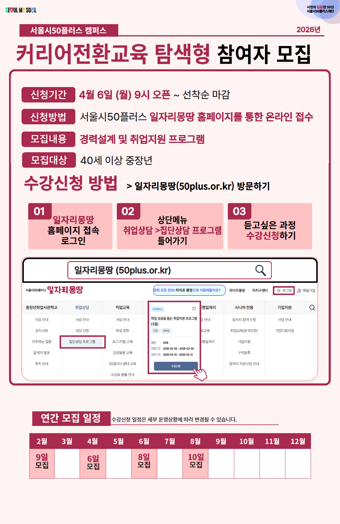 서울시50플러스 캠퍼스 2026년  커리어전환교육 탐색형 참여자 모집  신청기간 4월 6일 (월) 9시 오픈 ~ 선착순 마감  신청방법 서울시50플러스 일자리몽땅 홈페이지를 통한 온라인 접수  모집내용 경력설계 및 취업지원 프로그램  모집대상 40세 이상 중장년  수강신청 방법 > 일자리몽땅(50plus.or.kr) 방문하기  01 일자리몽땅 홈페이지 접속 로그인  02 상단메뉴 취업상담 > 집단상담 프로그램 들어가기  03 듣고싶은 과정 수강신청하기  일자리몽땅 (50plus.or.kr)  연간 모집 일정 수강신청 일정은 세부 운영상황에 따라 변경될 수 있습니다.  2월  3월  4월  5월  6월  7월  8월  9월  10월  11월  12월 9일 모집 6일 모집 8일 모집 10일 모집
