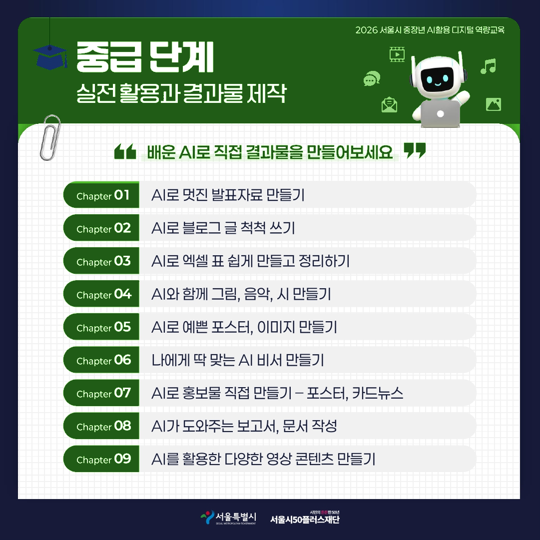2026 서울시 중장년 AI활용 디지털 역량교육 중급단계 실전 활용과 결과물 제작 배운 AI로 직접 결과물을 만들어보세요 Chapter 01 AI로 멋진 발표자료 만들기 Chapter 02 AI로 블로그 글 척척 쓰기 Chapter 03 AI로 엑셀 표 쉽게 만들고 정리하기 Chapter 04 AI와 함께 그림, 음악, 시 만들기 Chapter 05 AI로 예쁜 포스터, 이미지 만들기 Chapter 06 나에게 딱 맞는 AI 비서 만들기 Chapter 07 AI로 홍보물 직접 만들기 - 포스터, 카드뉴스 Chapter 08 AI가 도와주는 보고서, 문서 작성 Chapter 09 AI를 활용한 다양한 영상 콘텐츠 만들기
