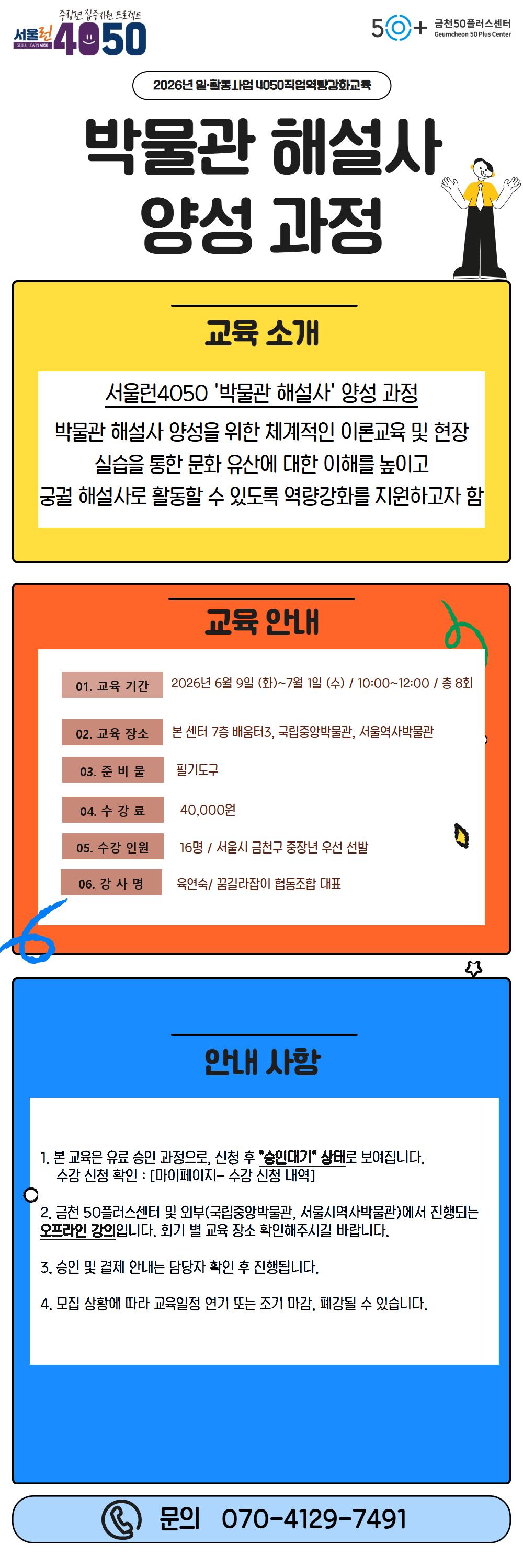 서울런 4050, 금천50플러스센터.  2026년 일&middot;활동사업 4050 직업역량강화교육  박물관 해설사 양성 과정  교육 소개 서울런4050 &lsquo;박물관 해설사&rsquo; 양성 과정 박물관 해설사 양성을 위한 체계적인 이론교육 및 현장 실습을 통한 문화 유산에 대한 이해를 높이고 궁궐 해설사로 활동할 수 있도록 역량강화를 지원하고자 함  교육 안내 01. 교육 기간: 2026년 6월 9일 (화) ~ 7월 1일 (수) / 10:00~12:00 / 총 8회 02. 교육 장소: 본 센터 7층 배움터3, 국립중앙박물관, 서울역사박물관 03. 준비물: 필기도구 04. 수강료: 40,000원 05. 수강 인원: 16명 / 서울시 금천구 중장년 우선 선발 06. 강사명: 육연숙 / 꿈길라잡이 협동조합 대표  안내 사항 1. 본 교육은 유료 승인 과정으로, 신청 후 &ldquo;승인대기&rdquo; 상태로 보여집니다. 수강 신청 확인: [마이페이지- 수강 신청 내역] 2. 금천 50플러스센터 및 외부(국립중앙박물관, 서울시역사박물관)에서 진행되는 오프라인 강의입니다. 회기 별 교육 장소 확인해주시길 바랍니다. 3. 승인 및 결제 안내는 담당자 확인 후 진행됩니다. 4. 모집 상황에 따라 교육일정 연기 또는 조기 마감, 폐강될 수 있습니다.  문의 070-4129-7491