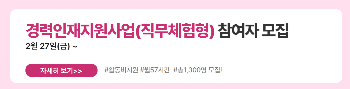 경력인재지원사업(직무체험형) 참여자 모집. 2월 27일(금) ~. 자세히 보기. #활동비지원 #월57시간 #총1,300명 모집!