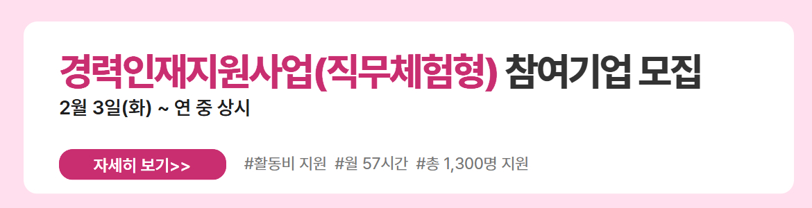 경력인재지원사업(직무체험형) 참여기업 모집. 2월 3일(화) ~ 연 중 상시. 자세히 보기. #활동비 지원 #월 57시간 #총 1,300명 지원