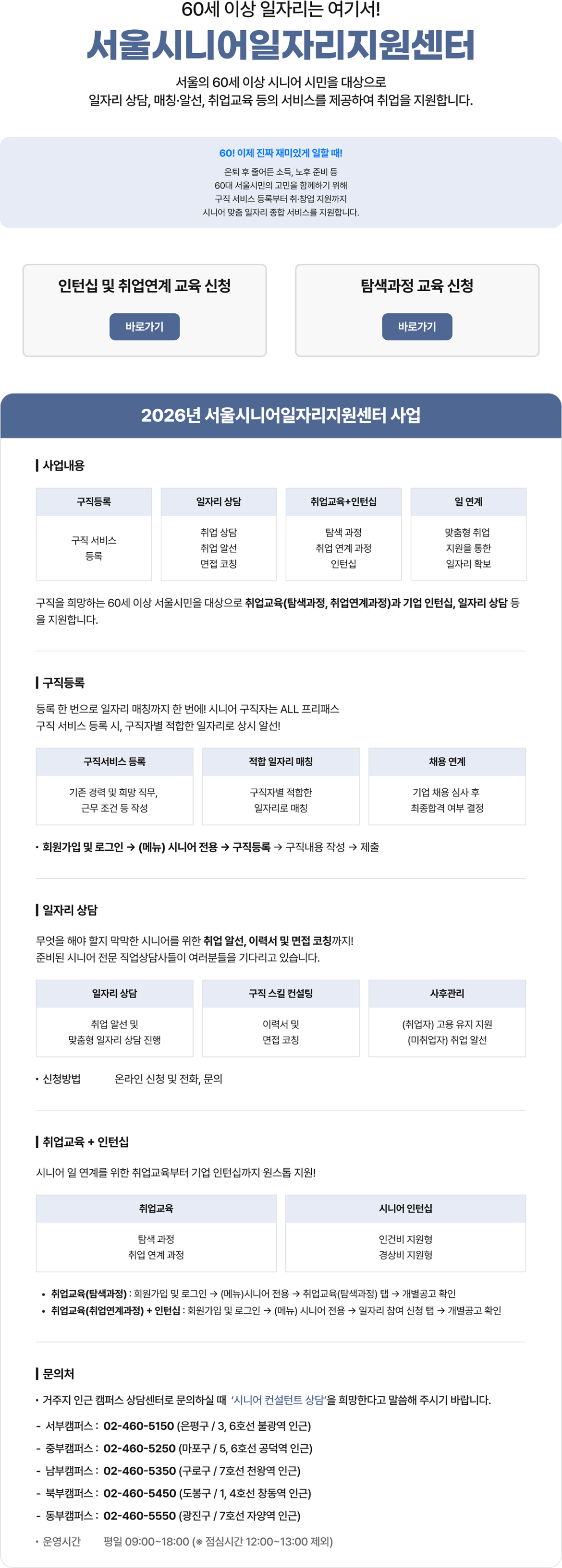 60세 이상 일자리는 여기서! 서울시니어일자리지원센터 서울의 60세 이상 시니어 시민을 대상으로 일자리 상담, 매칭&middot;알선, 취업교육 등의 서비스를 제공하여 취업을 지원합니다. 60! 이제 진짜 재미있게 일할 때! 은퇴 후 줄어든 소득, 노후 준비 등 60대 서울시민의 고민을 함께하기 위해 구직 서비스 등록부터 취&middot;창업 지원까지 시니어 맞춤 일자리 종합 서비스를 지원합니다. 2026년 서울시니어일자리지원센터 사업 | 사업내용 구직등록 일자리 상담 취업교육+인턴십 일 연계 구직 서비스 등록 취업 상담 취업 알선 면접 코칭 탐색 과정 취업 연계 과정 인턴십 맞춤형 취업 지원을 통한 일자리 확보 구직을 희망하는 60세 이상 서울시민을 대상으로 취업교육(탐색과정, 취업연계과정)과 기업 인턴십, 일자리 상담 등 을 지원합니다. | 구직등록 등록 한 번으로 일자리 매칭까지 한 번에! 시니어 구직자는 ALL 프리패스 구직 서비스 등록 시, 구직자별 적합한 일자리로 상시 알선! 구직서비스 등록 기존 경력 및 희망 직무, 근무 조건 등 작성 적합 일자리 매칭 채용 연계 기업 채용 심사 후 최종합격 여부 결정 구직자별 적합한 일자리로 매칭 &bull; 회원가입 및 로그인 &rarr; (메뉴) 시니어 전용 &rarr; 구직등록 구직내용 작성 &rarr; 제출 | 일자리 상담 무엇을 해야 할지 막막한 시니어를 위한 취업 알선, 이력서 및 면접 코칭까지! 준비된 시니어 전문 직업상담사들이 여러분들을 기다리고 있습니다. 일자리 상담 취업 알선 및 맞춤형 일자리 상담 진행 신청방법 온라인 신청 및 전화, 문의 구직 스킬 컨설팅 이력서 및 면접 코칭 사후관리 (취업자) 고용 유지 지원 (미취업자) 취업 알선 |취업교육 + 인턴십 시니어 일 연계를 위한 취업교육부터 기업 인턴십까지 원스톱 지원! 취업교육 탐색 과정 취업 연계 과정 시니어 인턴십 인건비 지원형 경상비 지원형 &bull; 취업교육(탐색과정) : 회원가입 및 로그인 &rarr; (메뉴)시니어 전용 &rarr; 취업교육(탐색과정) 탭 &rarr; 개별공고 확인 &bull; 취업교육(취업연계과정) + 인턴십 : 회원가입 및 로그인 &rarr; (메뉴) 시니어 전용 일자리 참여 신청 탭 개별공고 확인 | 문의처 &bull; 거주지 인근 캠퍼스 상담센터로 문의하실 때 '시니어 컨설턴트 상담'을 희망한다고 말씀해 주시기 바랍니다. 서부캠퍼스: 02-460-5150 (은평구/3, 6호선 불광역 인근) 중부캠퍼스: 02-460-5250 (마포구 / 5, 6호선 공덕역 인근) 남부캠퍼스: 02-460-5350 (구로구 / 7호선 천왕역 인근) 북부캠퍼스: 02-460-5450 (도봉구/1, 4호선 창동역 인근) 동부캠퍼스: 02-460-5550 (광진구 / 7호선 자양역 인근) 운영시간 평일 09:00~18:00 (* 점심시간 12:00~13:00 제외) 
