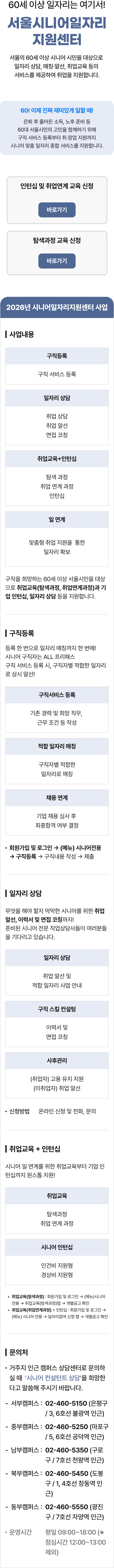60세 이상 일자리는 여기서! 서울시니어일자리지원센터 서울의 60세 이상 시니어 시민을 대상으로 일자리 상담, 매칭&middot;알선, 취업교육 등의 서비스를 제공하여 취업을 지원합니다. 60! 이제 진짜 재미있게 일할 때! 은퇴 후 줄어든 소득, 노후 준비 등 60대 서울시민의 고민을 함께하기 위해 구직 서비스 등록부터 취&middot;창업 지원까지 시니어 맞춤 일자리 종합 서비스를 지원합니다. 인턴십 및 취업연계 교육 신청, 탐색과정 교육 신청 바로가기. 2026년 시니어일자리지원센터 사업 | 사업내용 구직등록 일자리 상담 취업교육+인턴십 일 연계 구직 서비스 등록 취업 상담 취업 알선 면접 코칭 탐색 과정 취업 연계 과정 인턴십 맞춤형 취업 지원을 통한 일자리 확보 구직을 희망하는 60세 이상 서울시민을 대상으로 취업교육(탐색과정, 취업연계과정)과 기업 인턴십, 일자리 상담 등을 지원합니다. | 구직등록 등록 한 번으로 일자리 매칭까지 한 번에! 시니어 구직자는 ALL 프리패스 구직 서비스 등록 시, 구직자별 적합한 일자리로 상시 알선! 구직서비스 등록 기존 경력 및 희망 직무, 근무 조건 등 작성 적합 일자리 매칭 채용 연계 기업 채용 심사 후 최종합격 여부 결정 구직자별 적합한 일자리로 매칭 &bull; 회원가입 및 로그인 &rarr; (메뉴) 시니어 전용 &rarr; 구직등록 구직내용 작성 &rarr; 제출 | 일자리 상담 무엇을 해야 할지 막막한 시니어를 위한 취업 알선, 이력서 및 면접 코칭까지! 준비된 시니어 전문 직업상담사들이 여러분들을 기다리고 있습니다. 일자리 상담 취업 알선 및 맞춤형 일자리 상담 진행 신청방법 온라인 신청 및 전화, 문의 구직 스킬 컨설팅 이력서 및 면접 코칭 사후관리 (취업자) 고용 유지 지원 (미취업자) 취업 알선 | 취업교육 + 인턴십 시니어 일 연계를 위한 취업교육부터 기업 인턴십까지 원스톱 지원! 취업교육 탐색 과정 취업 연계 과정 시니어 인턴십 인건비 지원형 경상비 지원형 &bull; 취업교육(탐색과정) : 회원가입 및 로그인 &rarr; (메뉴)시니어 전용 &rarr; 취업교육(탐색과정) 탭 &rarr; 개별공고 확인 &bull; 취업교육(취업연계과정) + 인턴십 : 회원가입 및 로그인 &rarr; (메뉴) 시니어 전용 일자리 참여 신청 탭 개별공고 확인 | 문의처 &bull; 거주지 인근 캠퍼스 상담센터로 문의하실 때 '시니어 컨설턴트 상담'을 희망한다고 말씀해 주시기 바랍니다. 서부캠퍼스: 02-460-5150 (은평구/3, 6호선 불광역 인근) 중부캠퍼스: 02-460-5250 (마포구 / 5, 6호선 공덕역 인근) 남부캠퍼스: 02-460-5350 (구로구 / 7호선 천왕역 인근) 북부캠퍼스: 02-460-5450 (도봉구/1, 4호선 창동역 인근) 동부캠퍼스: 02-460-5550 (광진구 / 7호선 자양역 인근) 운영시간 평일 09:00~18:00 (* 점심시간 12:00~13:00 제외) 